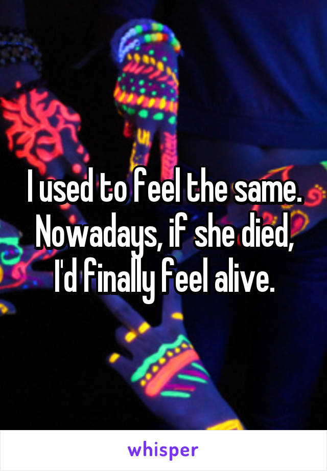 I used to feel the same.
Nowadays, if she died, I'd finally feel alive.