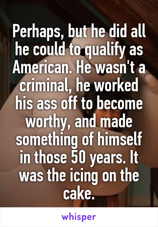 Perhaps, but he did all he could to qualify as American. He wasn't a criminal, he worked his ass off to become worthy, and made something of himself in those 50 years. It was the icing on the cake.