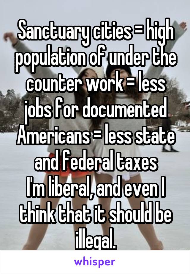 Sanctuary cities = high population of under the counter work = less jobs for documented Americans = less state and federal taxes
I'm liberal, and even I think that it should be illegal.