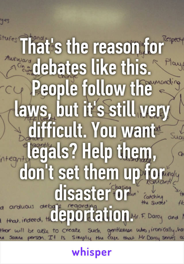 That's the reason for debates like this. People follow the laws, but it's still very difficult. You want legals? Help them, don't set them up for disaster or deportation.