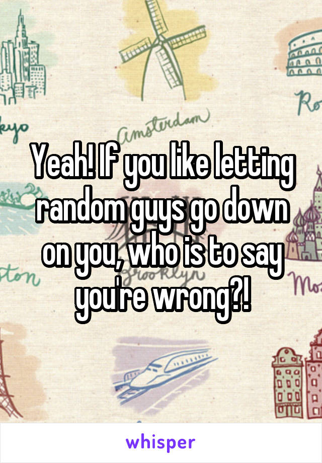 Yeah! If you like letting random guys go down on you, who is to say you're wrong?!