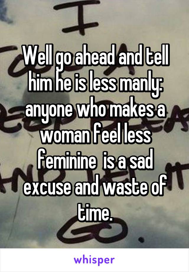 Well go ahead and tell him he is less manly: anyone who makes a woman feel less feminine  is a sad excuse and waste of time.