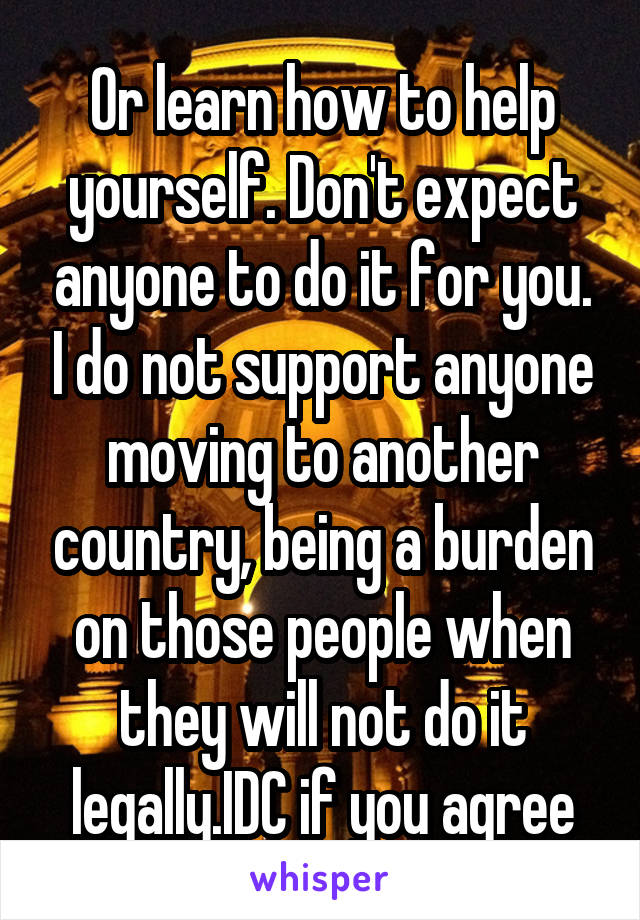 Or learn how to help yourself. Don't expect anyone to do it for you. I do not support anyone moving to another country, being a burden on those people when they will not do it legally.IDC if you agree