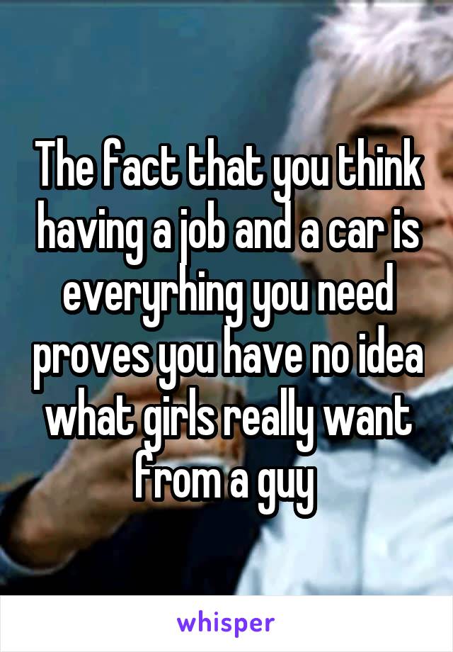 The fact that you think having a job and a car is everyrhing you need proves you have no idea what girls really want from a guy 