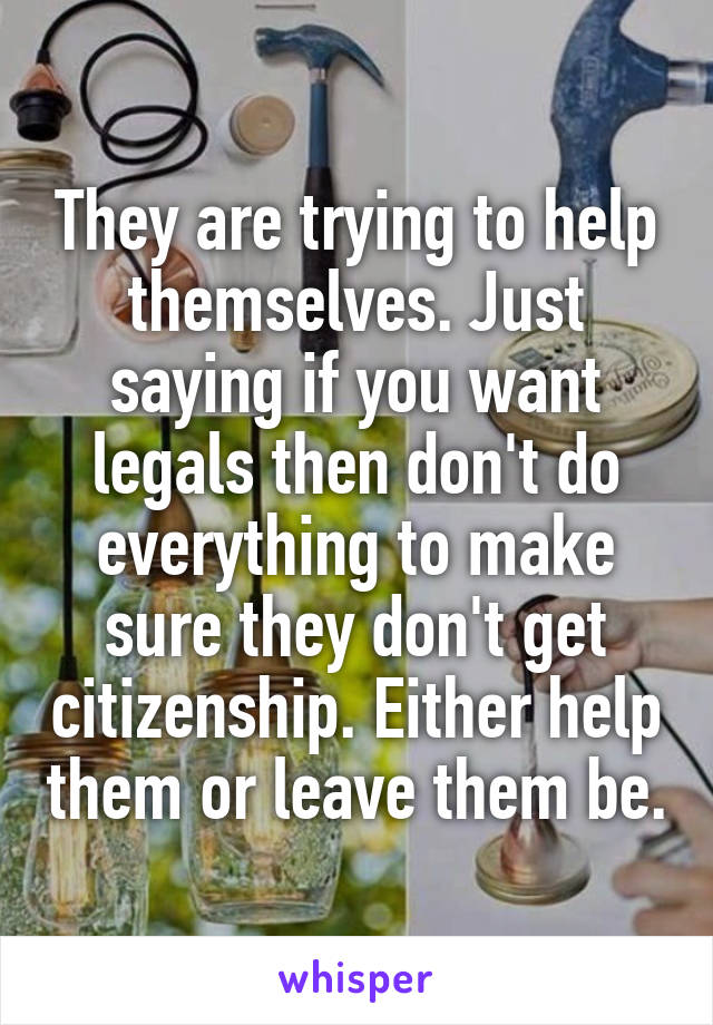 They are trying to help themselves. Just saying if you want legals then don't do everything to make sure they don't get citizenship. Either help them or leave them be.