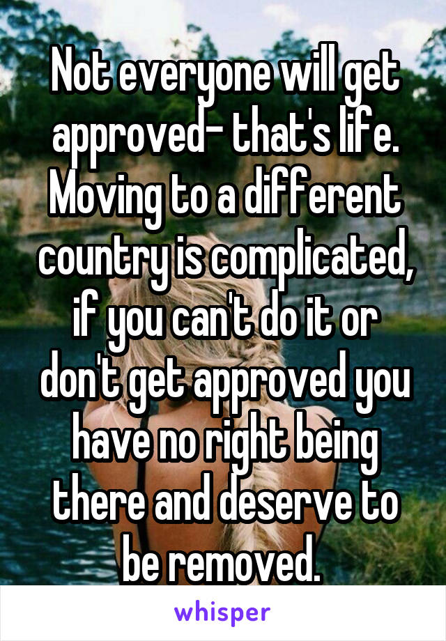 Not everyone will get approved- that's life. Moving to a different country is complicated, if you can't do it or don't get approved you have no right being there and deserve to be removed. 