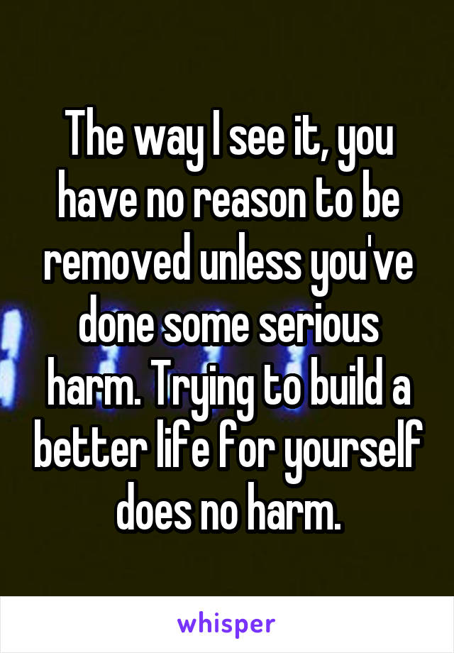 The way I see it, you have no reason to be removed unless you've done some serious harm. Trying to build a better life for yourself does no harm.