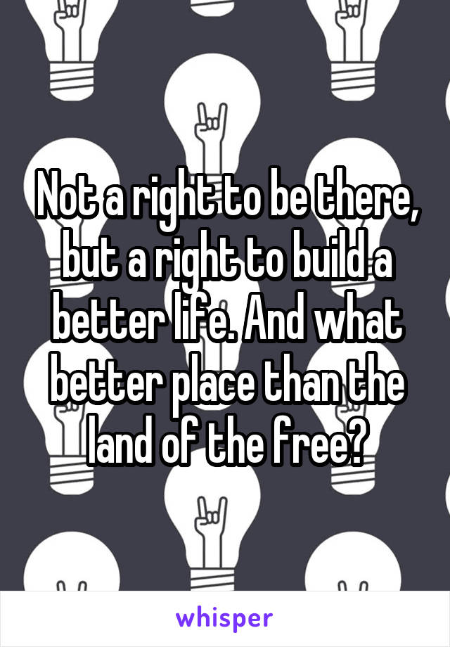 Not a right to be there, but a right to build a better life. And what better place than the land of the free?