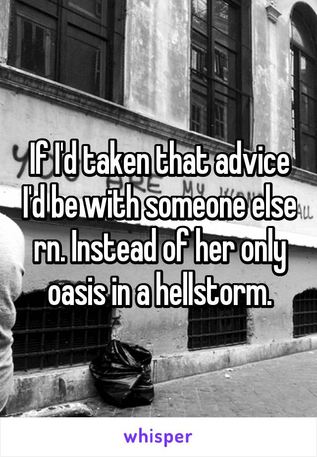 If I'd taken that advice I'd be with someone else rn. Instead of her only oasis in a hellstorm.