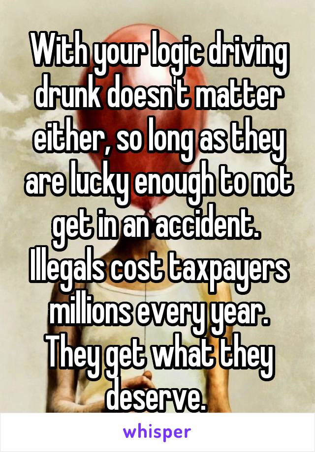 With your logic driving drunk doesn't matter either, so long as they are lucky enough to not get in an accident. 
Illegals cost taxpayers millions every year. They get what they deserve. 