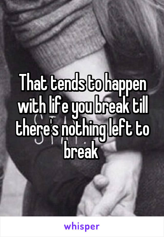 That tends to happen with life you break till there's nothing left to break 