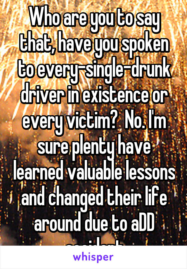 Who are you to say that, have you spoken to every-single-drunk driver in existence or every victim?  No. I'm sure plenty have learned valuable lessons and changed their life around due to aDD accident