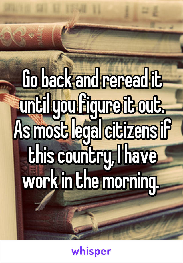 Go back and reread it until you figure it out. As most legal citizens if this country, I have work in the morning. 