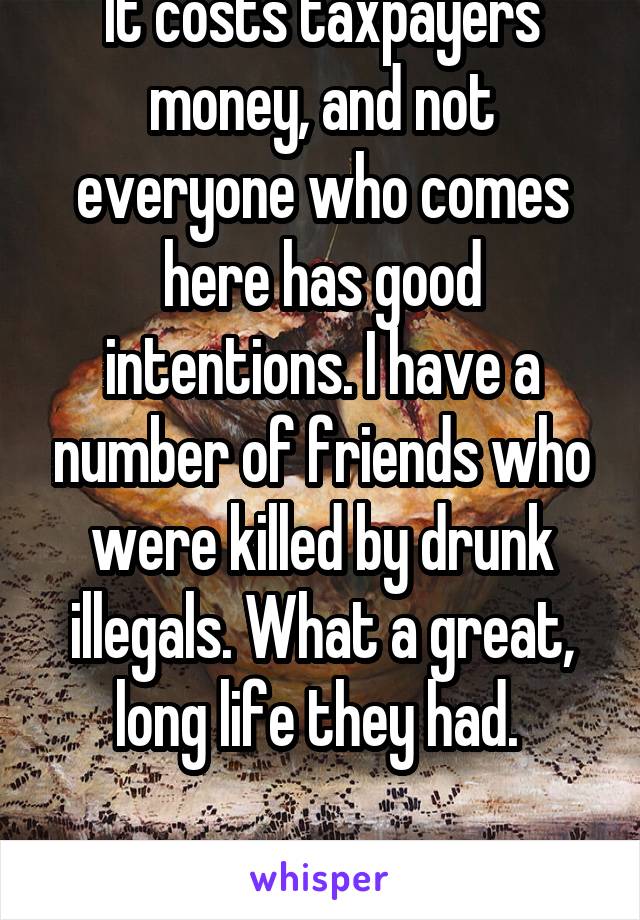 It costs taxpayers money, and not everyone who comes here has good intentions. I have a number of friends who were killed by drunk illegals. What a great, long life they had. 

Goodnight. 