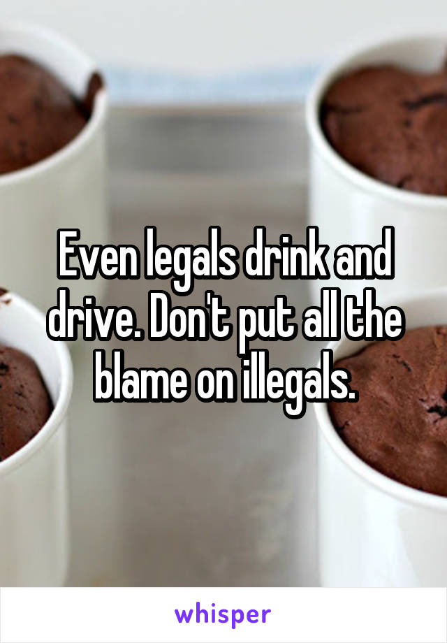 Even legals drink and drive. Don't put all the blame on illegals.