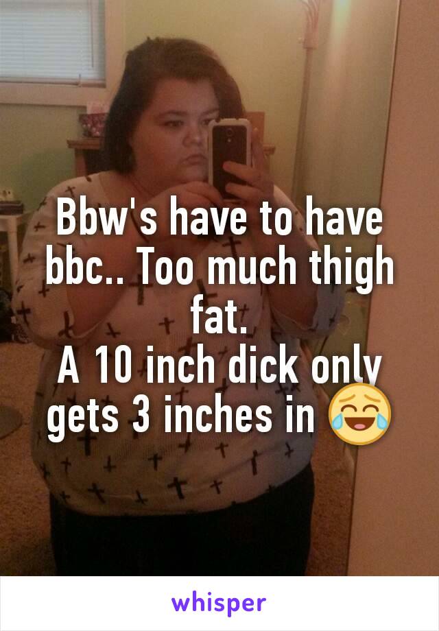 Bbw's have to have bbc.. Too much thigh fat.
A 10 inch dick only gets 3 inches in 😂