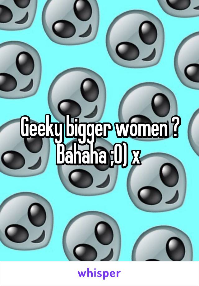 Geeky bigger women ? Bahaha ;0) x 