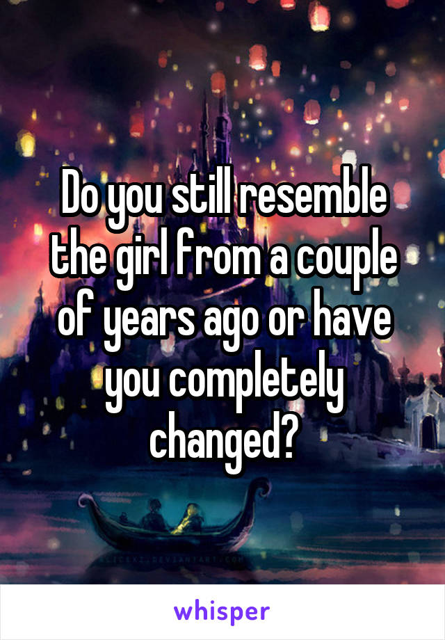 Do you still resemble the girl from a couple of years ago or have you completely changed?