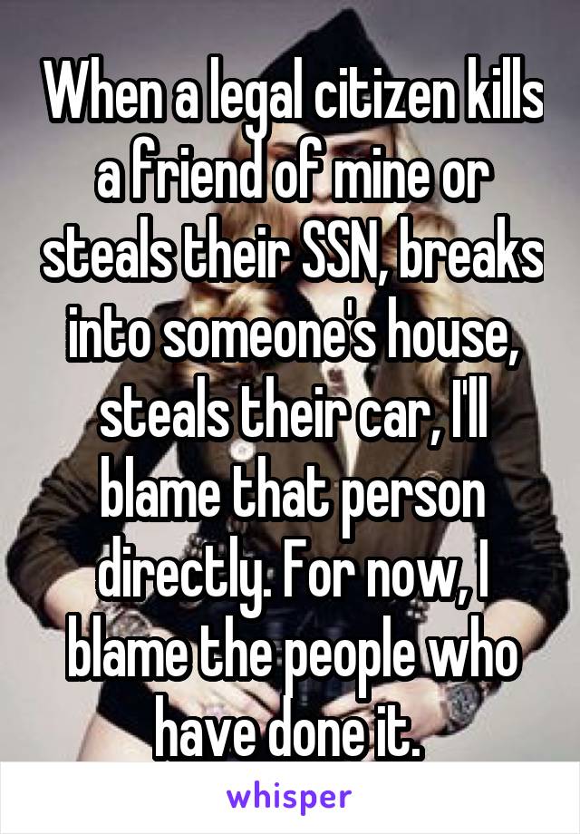 When a legal citizen kills a friend of mine or steals their SSN, breaks into someone's house, steals their car, I'll blame that person directly. For now, I blame the people who have done it. 