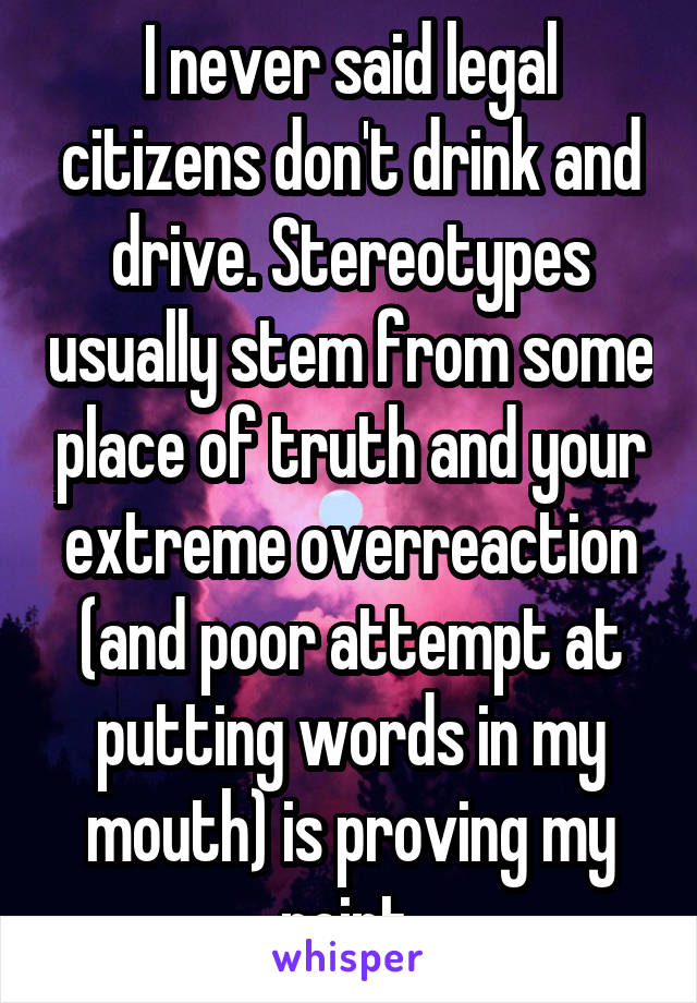 I never said legal citizens don't drink and drive. Stereotypes usually stem from some place of truth and your extreme overreaction (and poor attempt at putting words in my mouth) is proving my point.