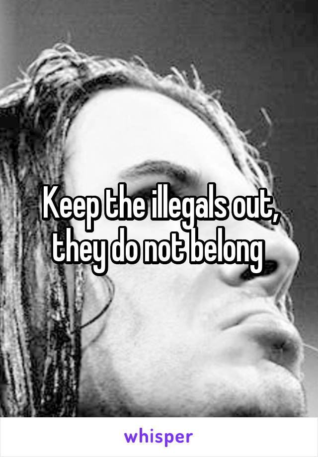 Keep the illegals out, they do not belong 