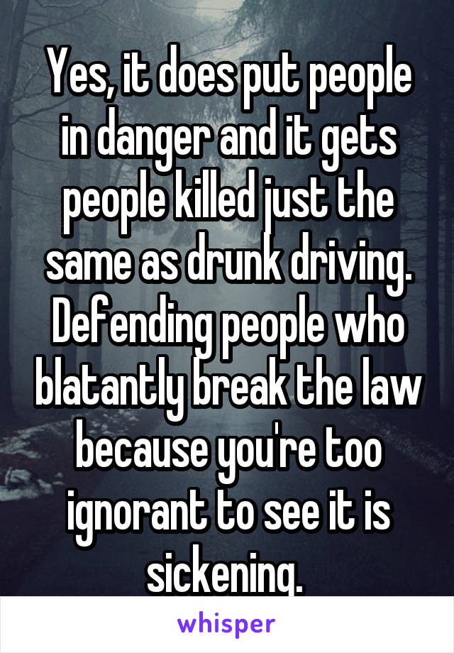 Yes, it does put people in danger and it gets people killed just the same as drunk driving. Defending people who blatantly break the law because you're too ignorant to see it is sickening. 