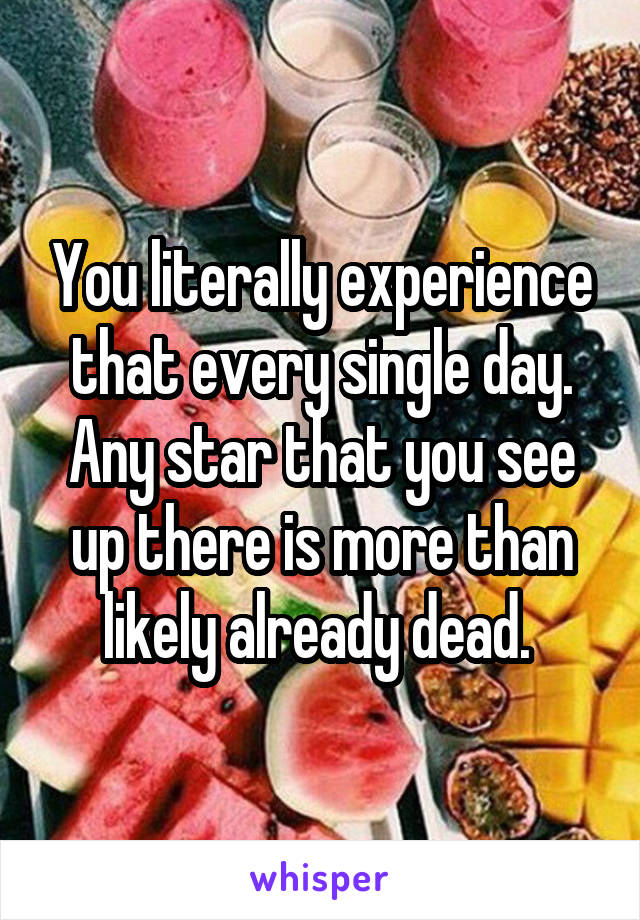 You literally experience that every single day. Any star that you see up there is more than likely already dead. 