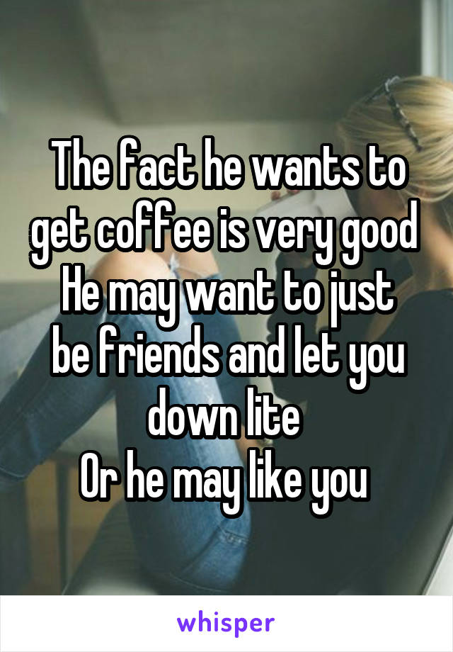 The fact he wants to get coffee is very good 
He may want to just be friends and let you down lite 
Or he may like you 