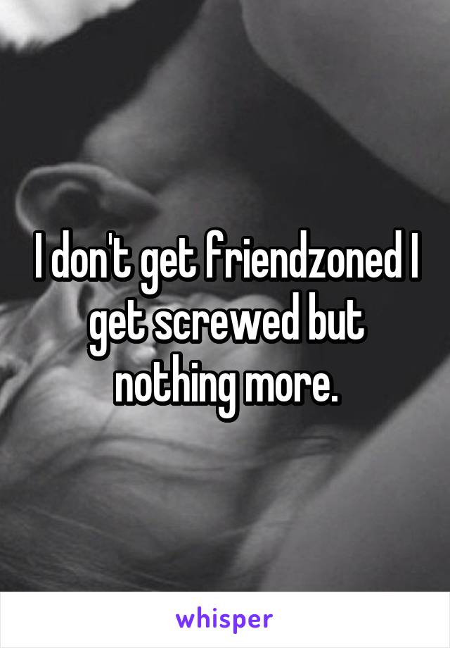 I don't get friendzoned I get screwed but nothing more.