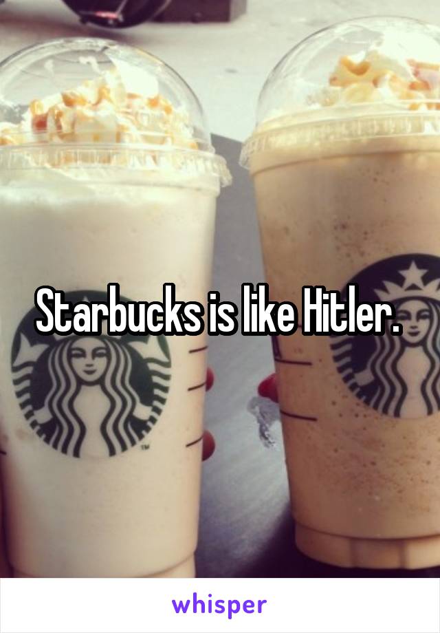 Starbucks is like Hitler. 