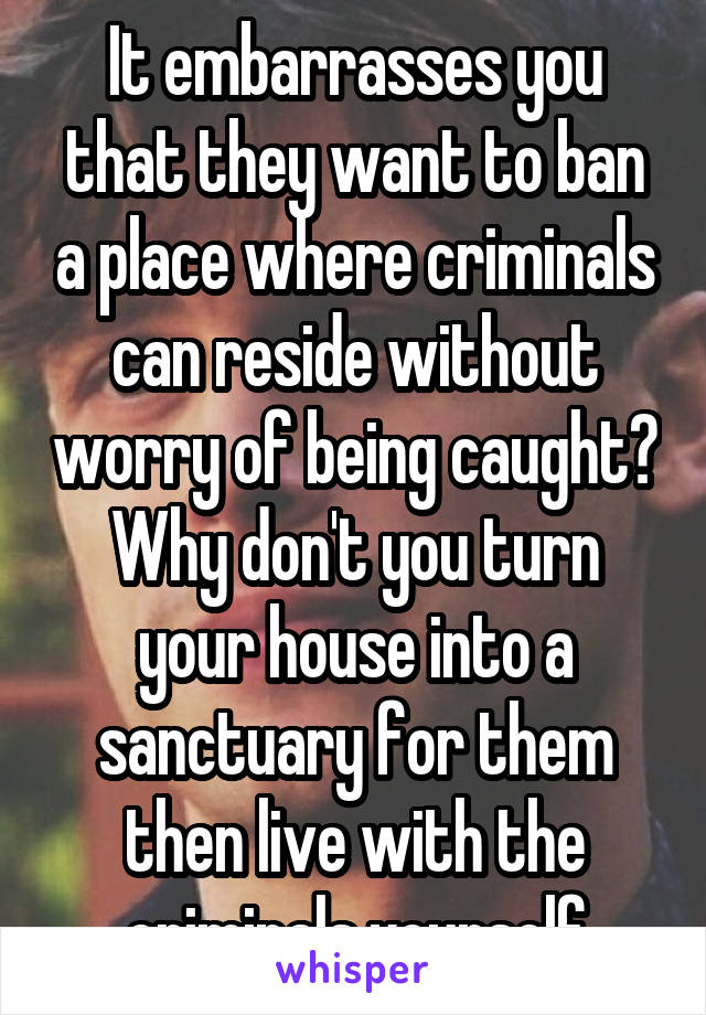 It embarrasses you that they want to ban a place where criminals can reside without worry of being caught? Why don't you turn your house into a sanctuary for them then live with the criminals yourself