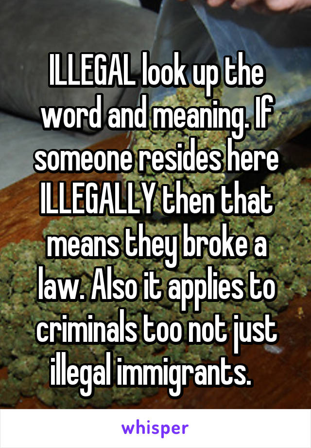 ILLEGAL look up the word and meaning. If someone resides here ILLEGALLY then that means they broke a law. Also it applies to criminals too not just illegal immigrants.  