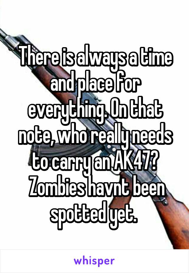 There is always a time and place for everything. On that note, who really needs to carry an AK47?
 Zombies havnt been spotted yet. 