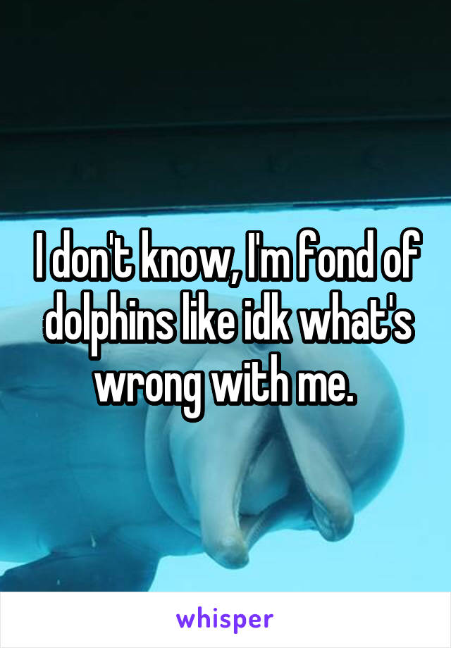 I don't know, I'm fond of dolphins like idk what's wrong with me. 