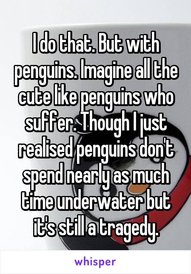 I do that. But with penguins. Imagine all the cute like penguins who suffer. Though I just realised penguins don't spend nearly as much time underwater but it's still a tragedy.