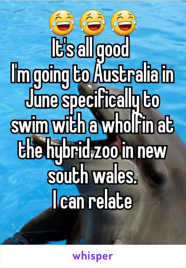 😂😂😂
It's all good 
I'm going to Australia in June specifically to swim with a wholfin at the hybrid zoo in new south wales.
I can relate