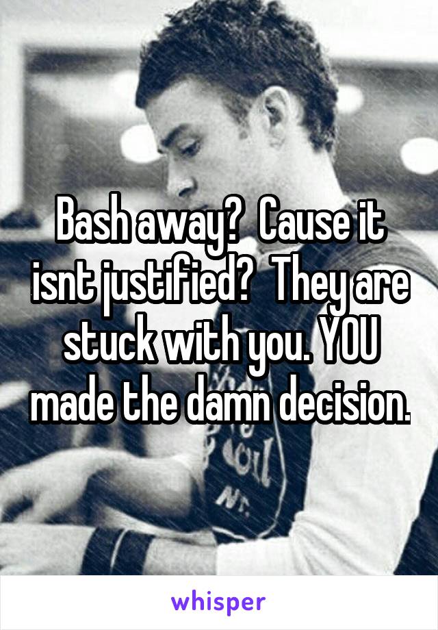 Bash away?  Cause it isnt justified?  They are stuck with you. YOU made the damn decision.