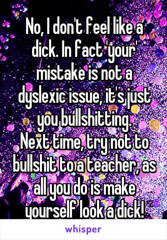 No, I don't feel like a dick. In fact 'your' mistake is not a dyslexic issue, it's just you bullshitting.
Next time, try not to bullshit to a teacher, as all you do is make yourself look a dick!