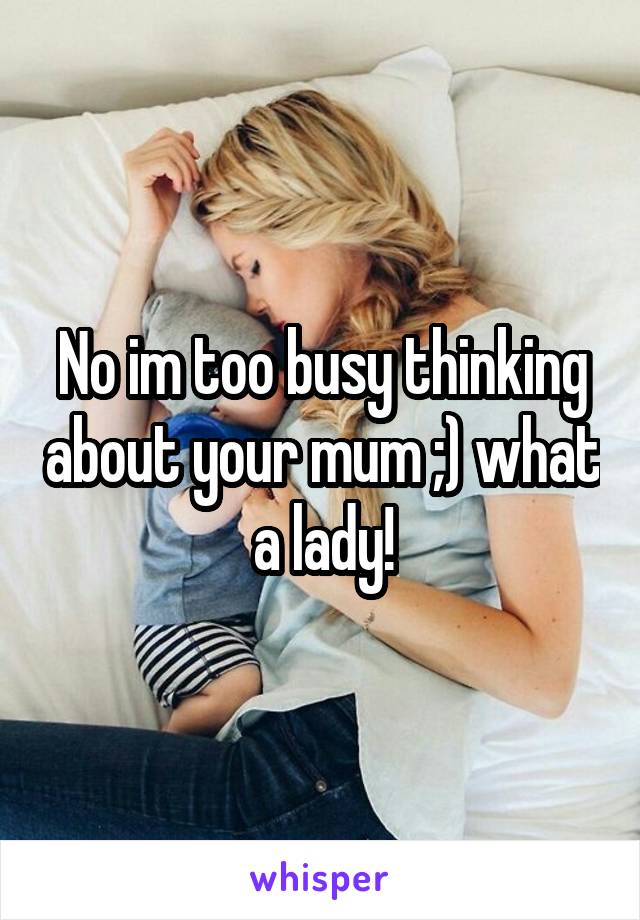 No im too busy thinking about your mum ;) what a lady!