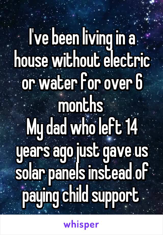 I've been living in a house without electric or water for over 6 months 
My dad who left 14 years ago just gave us solar panels instead of paying child support 