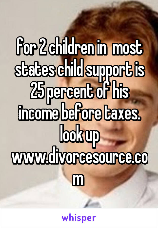 for 2 children in  most states child support is 25 percent of his income before taxes. look up www.divorcesource.com 