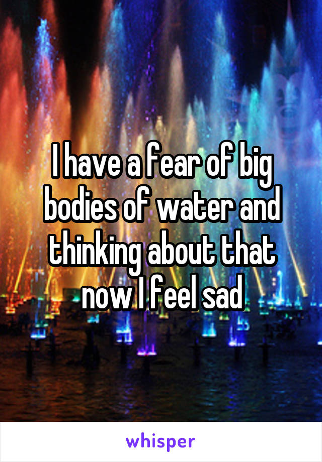 I have a fear of big bodies of water and thinking about that now I feel sad