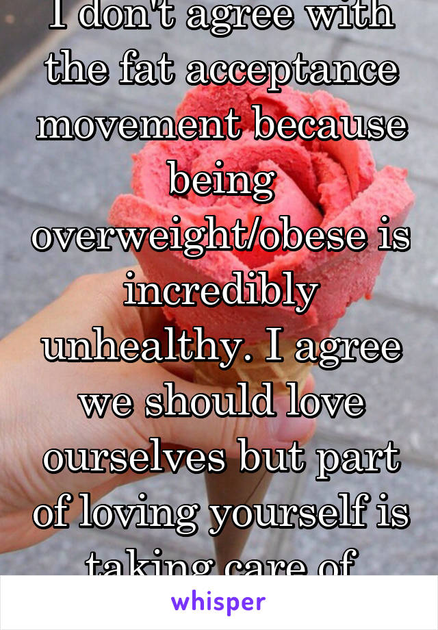 I don't agree with the fat acceptance movement because being overweight/obese is incredibly unhealthy. I agree we should love ourselves but part of loving yourself is taking care of yourself.