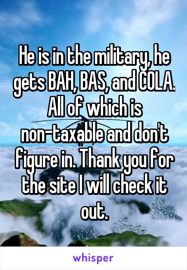 He is in the military, he gets BAH, BAS, and COLA. All of which is non-taxable and don't figure in. Thank you for the site I will check it out.