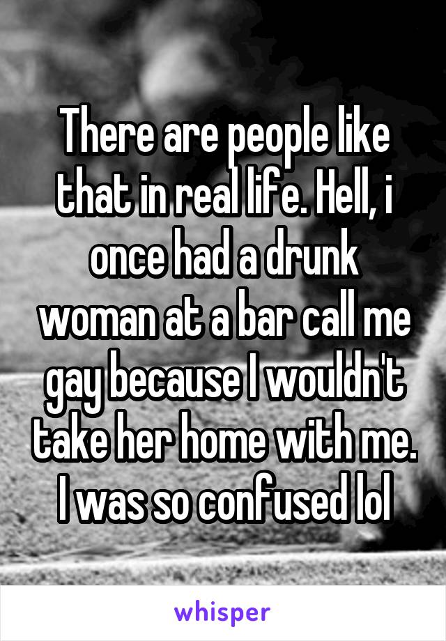 There are people like that in real life. Hell, i once had a drunk woman at a bar call me gay because I wouldn't take her home with me. I was so confused lol