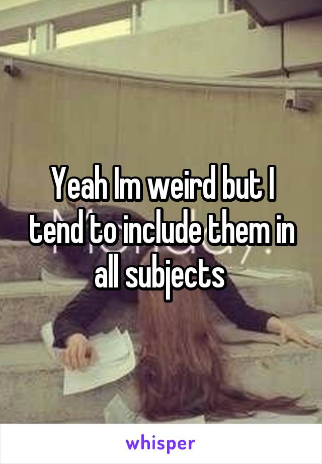 Yeah Im weird but I tend to include them in all subjects 