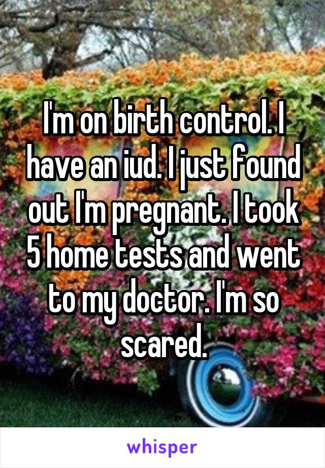 I'm on birth control. I have an iud. I just found out I'm pregnant. I took 5 home tests and went to my doctor. I'm so scared.
