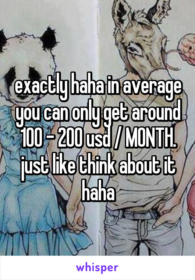 exactly haha in average you can only get around 100 - 200 usd / MONTH. just like think about it haha