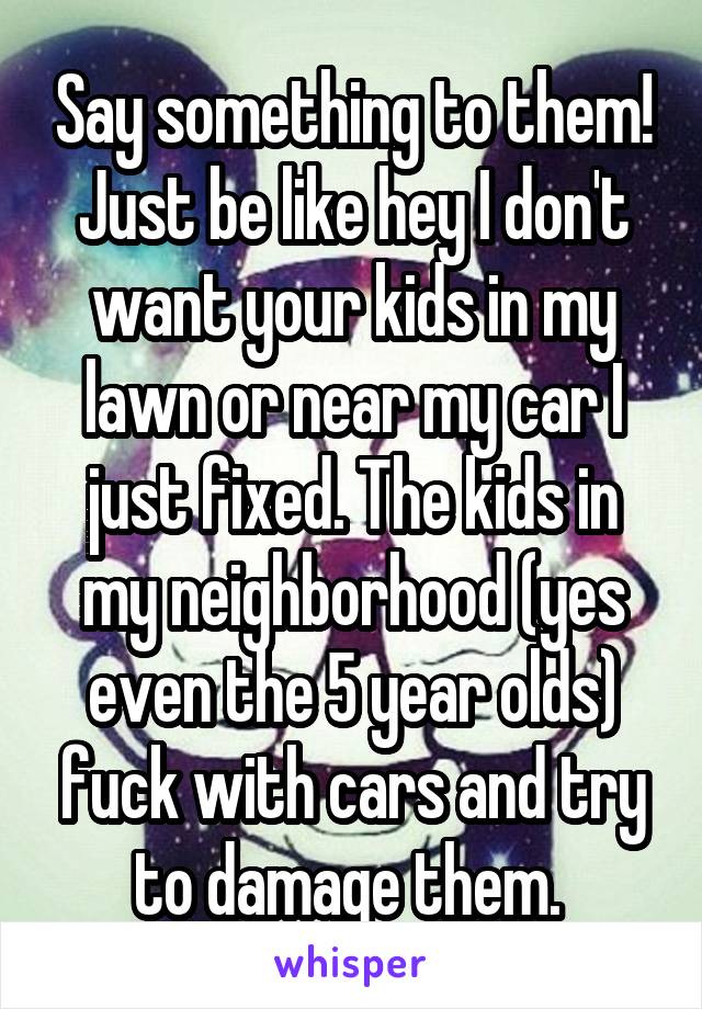 Say something to them! Just be like hey I don't want your kids in my lawn or near my car I just fixed. The kids in my neighborhood (yes even the 5 year olds) fuck with cars and try to damage them. 