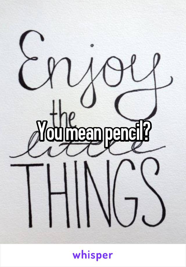 You mean pencil?